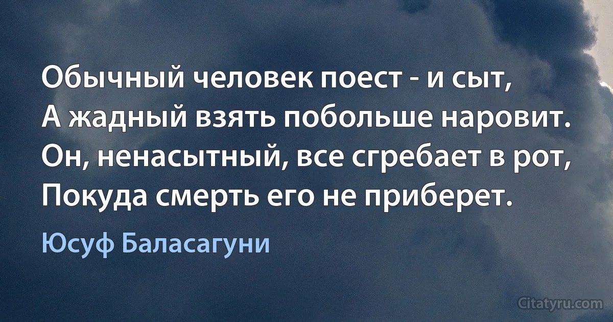 Обычный человек поест - и сыт,
А жадный взять побольше наровит.
Он, ненасытный, все сгребает в рот,
Покуда смерть его не приберет. (Юсуф Баласагуни)