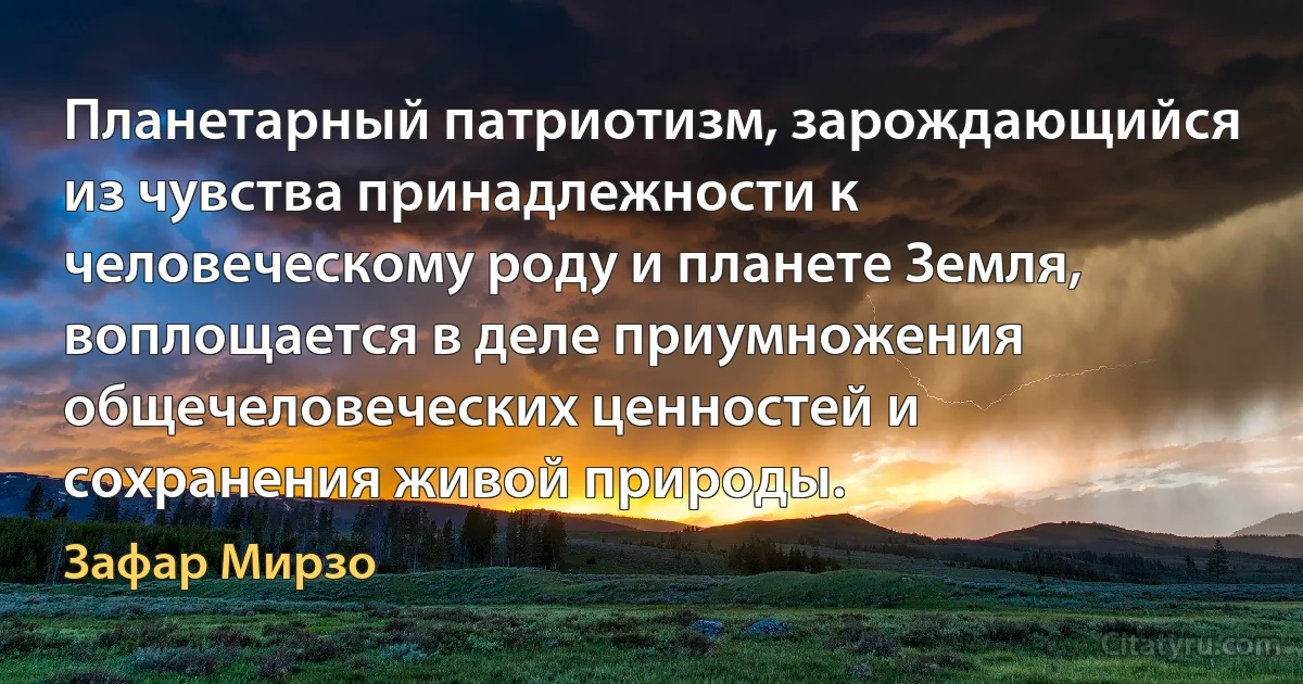 Планетарный патриотизм, зарождающийся из чувства принадлежности к человеческому роду и планете Земля, воплощается в деле приумножения общечеловеческих ценностей и сохранения живой природы. (Зафар Мирзо)