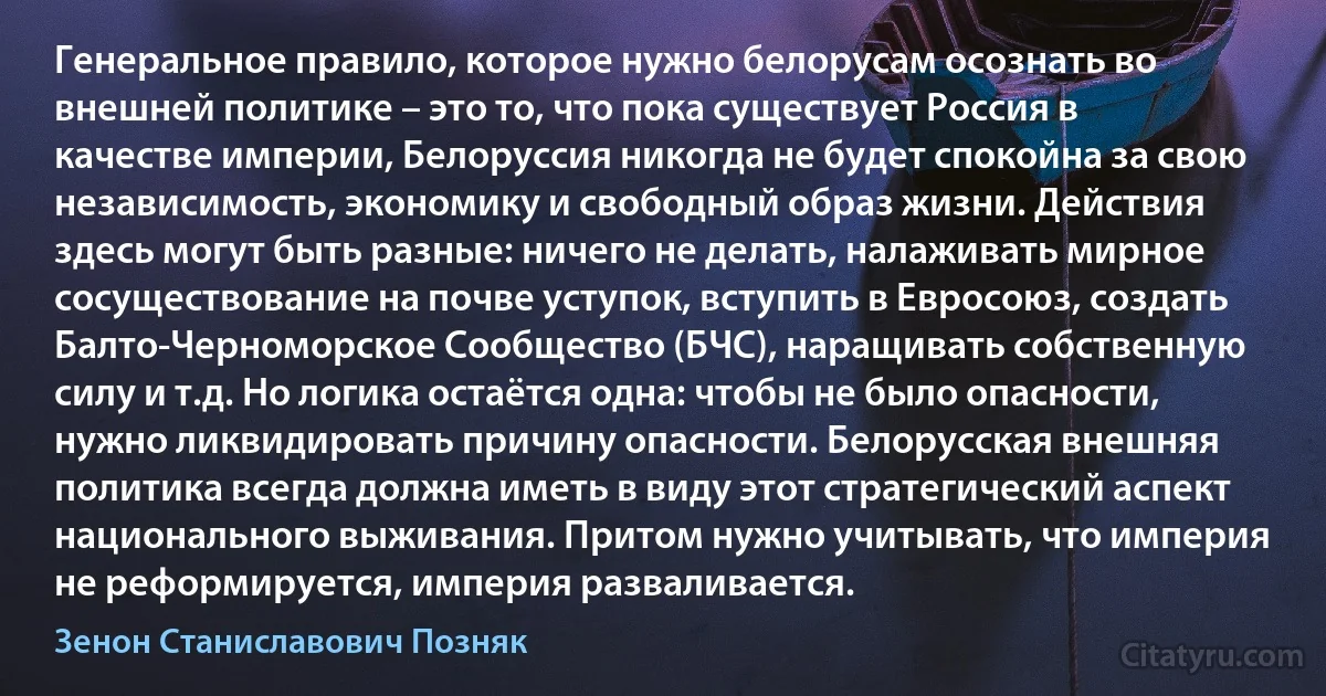 Генеральное правило, которое нужно белорусам осознать во внешней политике – это то, что пока существует Россия в качестве империи, Белоруссия никогда не будет спокойна за свою независимость, экономику и свободный образ жизни. Действия здесь могут быть разные: ничего не делать, налаживать мирное сосуществование на почве уступок, вступить в Евросоюз, создать Балто-Черноморское Сообщество (БЧС), наращивать собственную силу и т.д. Но логика остаётся одна: чтобы не было опасности, нужно ликвидировать причину опасности. Белорусская внешняя политика всегда должна иметь в виду этот стратегический аспект национального выживания. Притом нужно учитывать, что империя не реформируется, империя разваливается. (Зенон Станиславович Позняк)