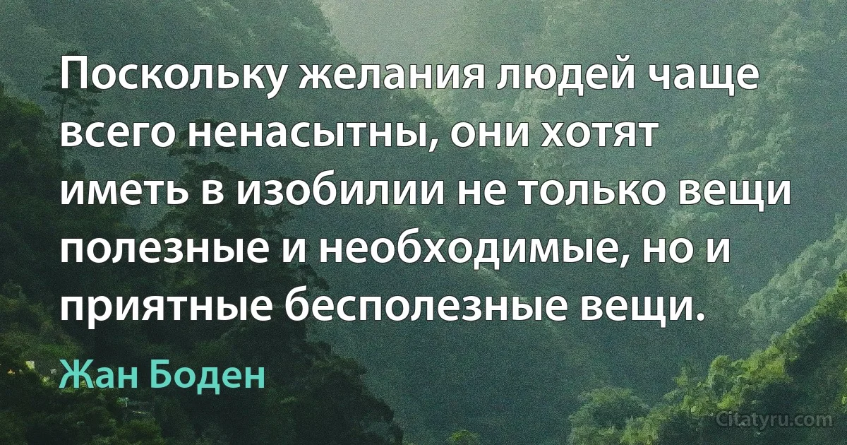 Поскольку желания людей чаще всего ненасытны, они хотят иметь в изобилии не только вещи полезные и необходимые, но и приятные бесполезные вещи. (Жан Боден)