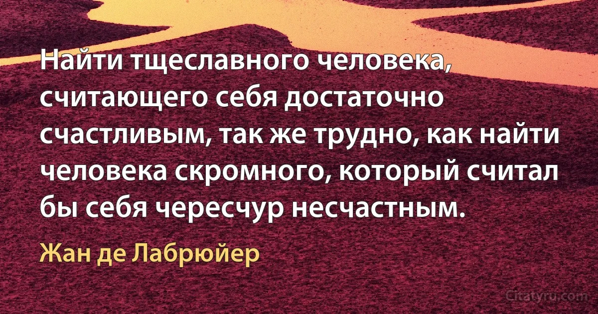 Найти тщеславного человека, считающего себя достаточно счастливым, так же трудно, как найти человека скромного, который считал бы себя чересчур несчастным. (Жан де Лабрюйер)