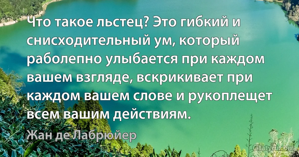 Что такое льстец? Это гибкий и снисходительный ум, который раболепно улыбается при каждом вашем взгляде, вскрикивает при каждом вашем слове и рукоплещет всем вашим действиям. (Жан де Лабрюйер)