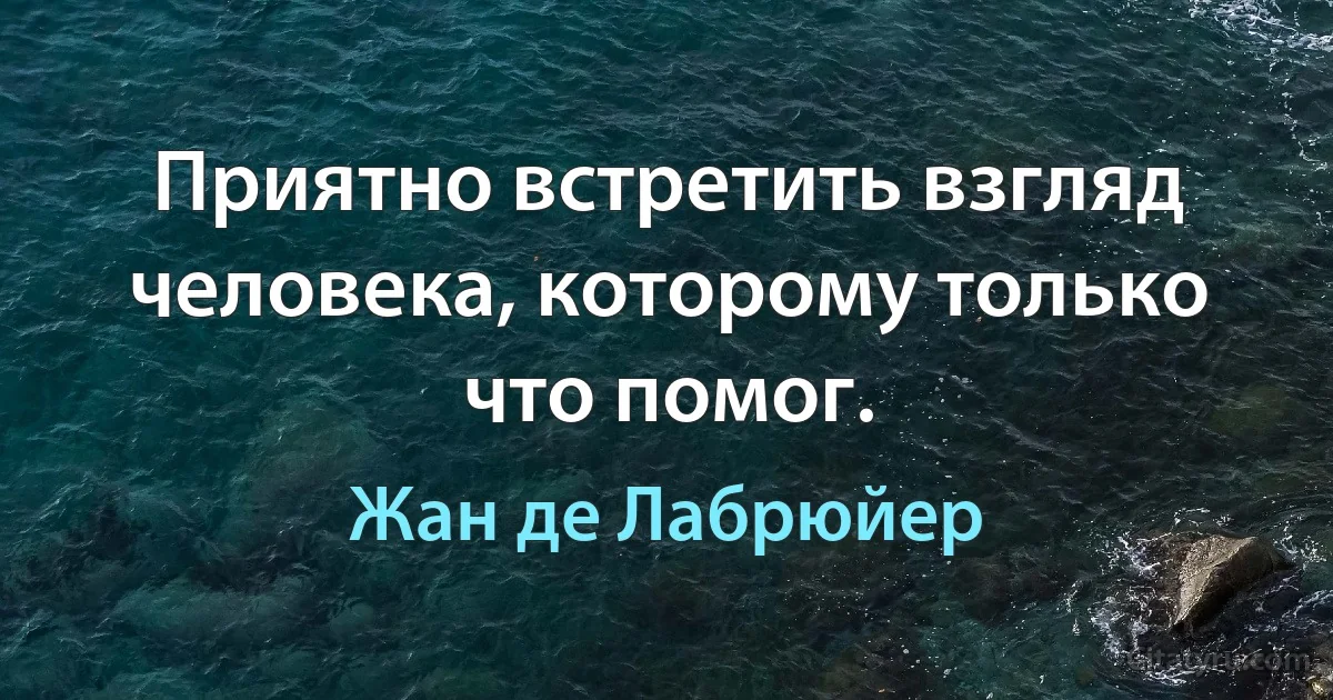 Приятно встретить взгляд человека, которому только что помог. (Жан де Лабрюйер)