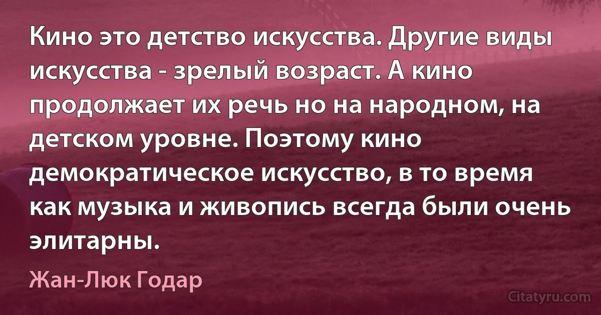 Кино это детство искусства. Другие виды искусства - зрелый возраст. А кино продолжает их речь но на народном, на детском уровне. Поэтому кино демократическое искусство, в то время как музыка и живопись всегда были очень элитарны. (Жан-Люк Годар)