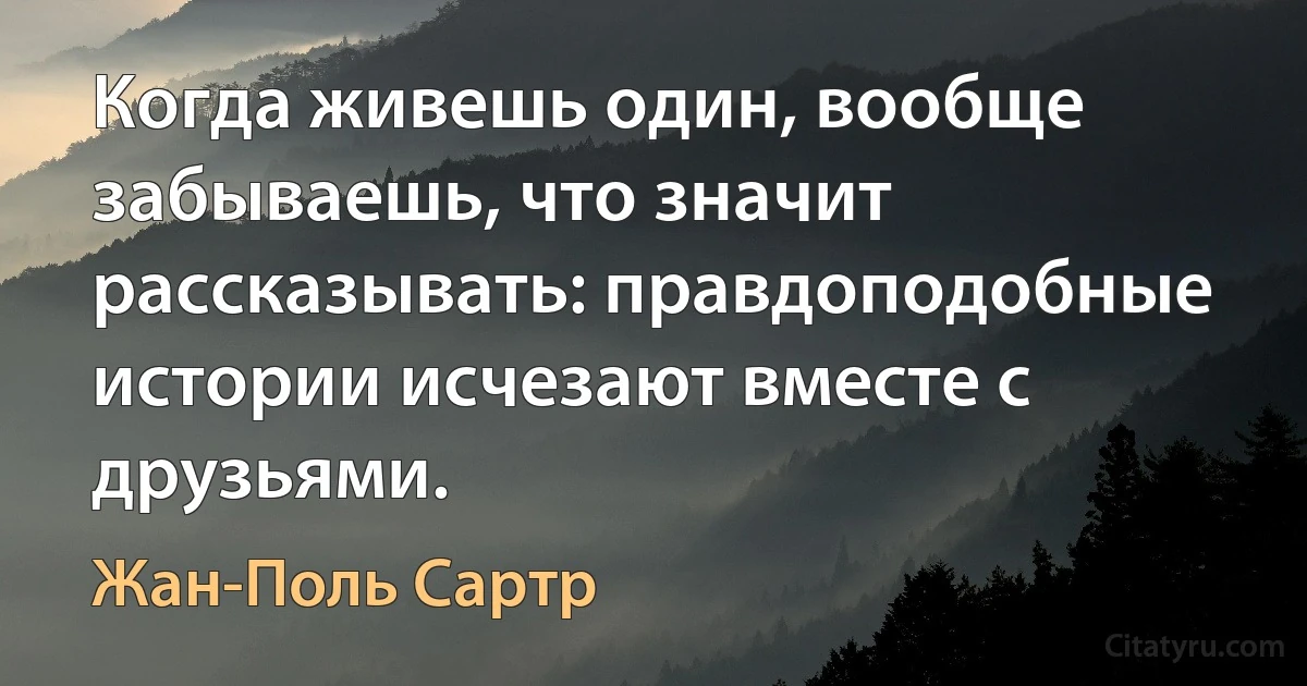 Когда живешь один, вообще забываешь, что значит рассказывать: правдоподобные истории исчезают вместе с друзьями. (Жан-Поль Сартр)