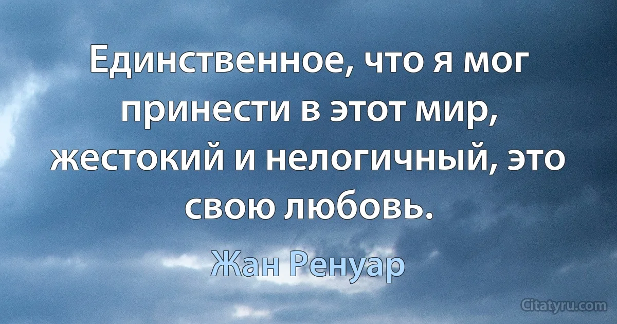 Единственное, что я мог принести в этот мир, жестокий и нелогичный, это свою любовь. (Жан Ренуар)