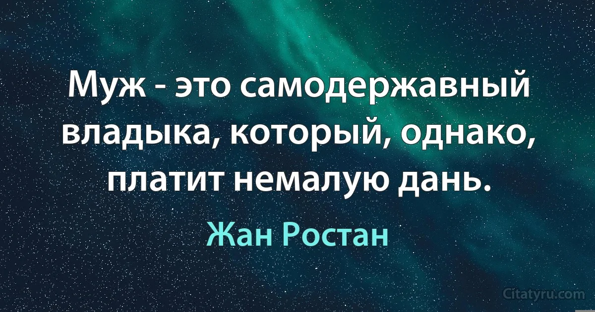 Муж - это самодержавный владыка, который, однако, платит немалую дань. (Жан Ростан)