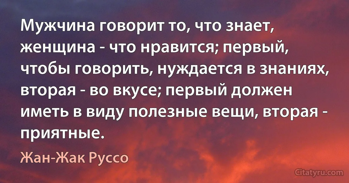 Мужчина говорит то, что знает, женщина - что нравится; первый, чтобы говорить, нуждается в знаниях, вторая - во вкусе; первый должен иметь в виду полезные вещи, вторая - приятные. (Жан-Жак Руссо)