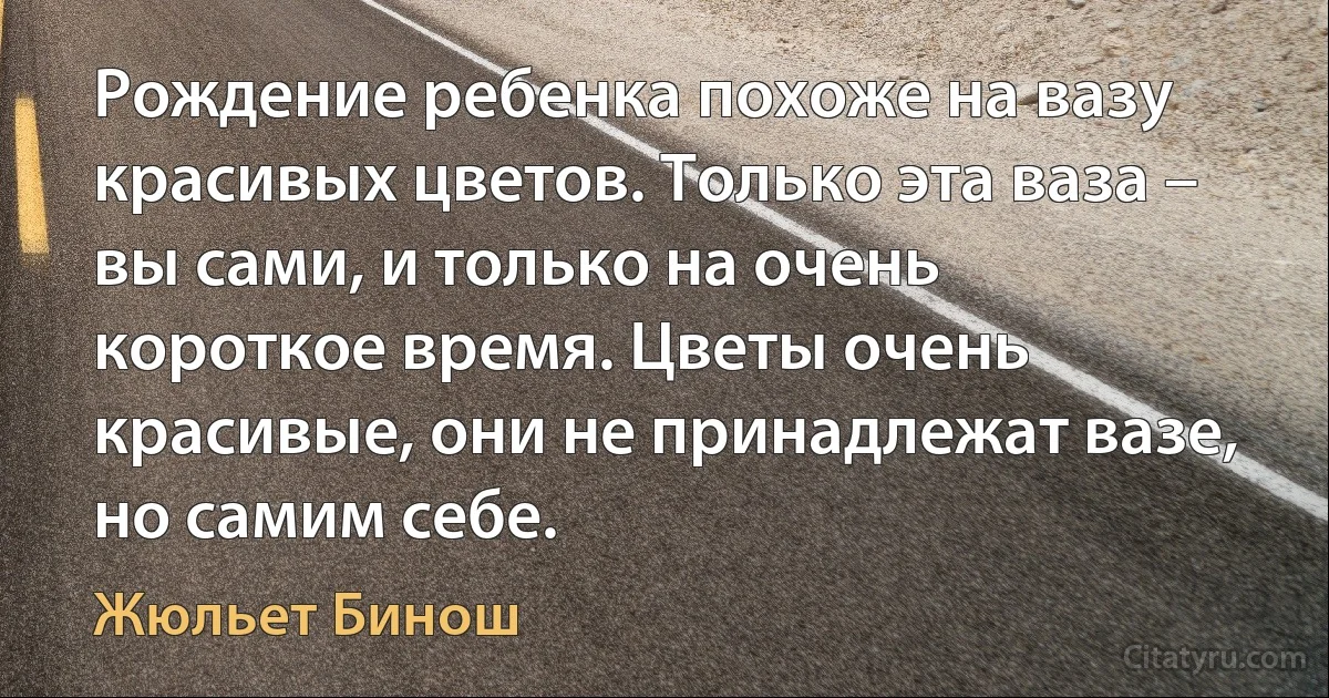 Рождение ребенка похоже на вазу красивых цветов. Только эта ваза – вы сами, и только на очень короткое время. Цветы очень красивые, они не принадлежат вазе, но самим себе. (Жюльет Бинош)