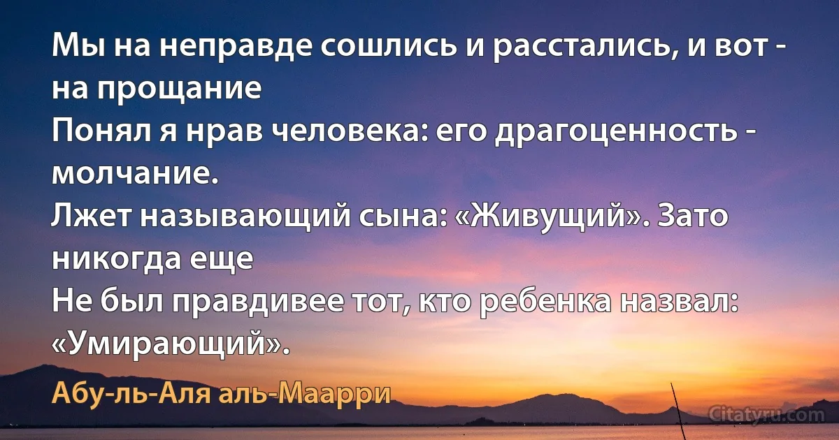 Мы на неправде сошлись и расстались, и вот - на прощание
Понял я нрав человека: его драгоценность - молчание.
Лжет называющий сына: «Живущий». Зато никогда еще
Не был правдивее тот, кто ребенка назвал: «Умирающий». (Абу-ль-Аля аль-Маарри)