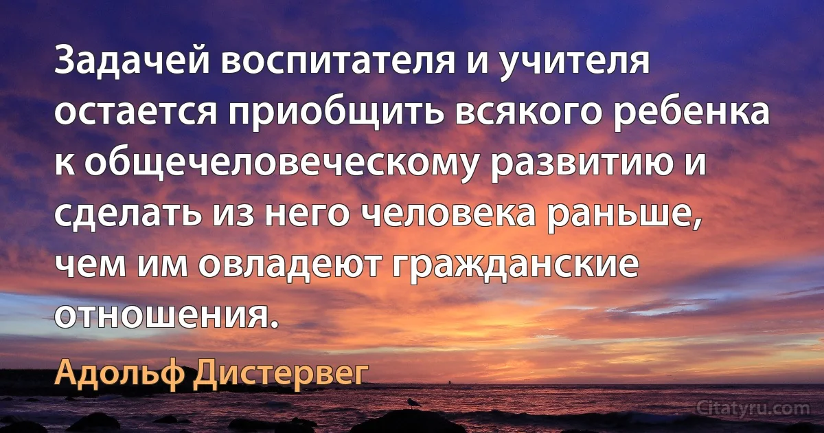 Задачей воспитателя и учителя остается приобщить всякого ребенка к общечеловеческому развитию и сделать из него человека раньше, чем им овладеют гражданские отношения. (Адольф Дистервег)