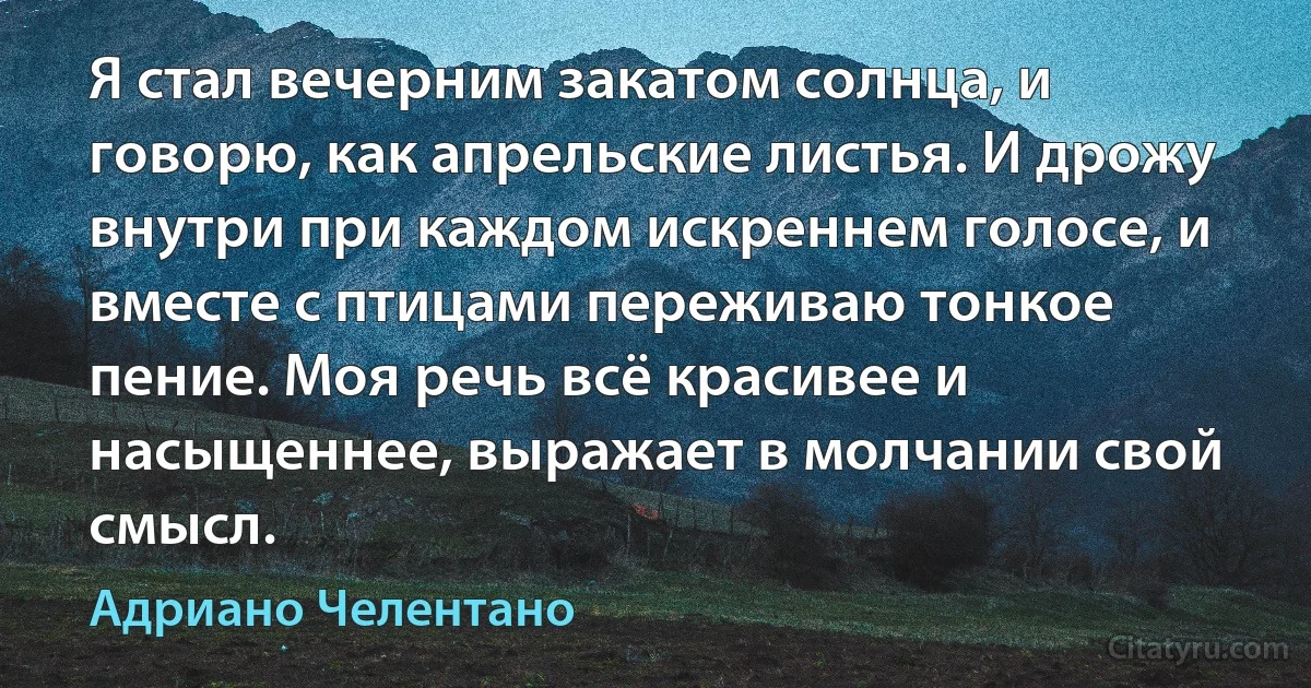 Я стал вечерним закатом солнца, и говорю, как апрельские листья. И дрожу внутри при каждом искреннем голосе, и вместе с птицами переживаю тонкое пение. Моя речь всё красивее и насыщеннее, выражает в молчании свой смысл. (Адриано Челентано)