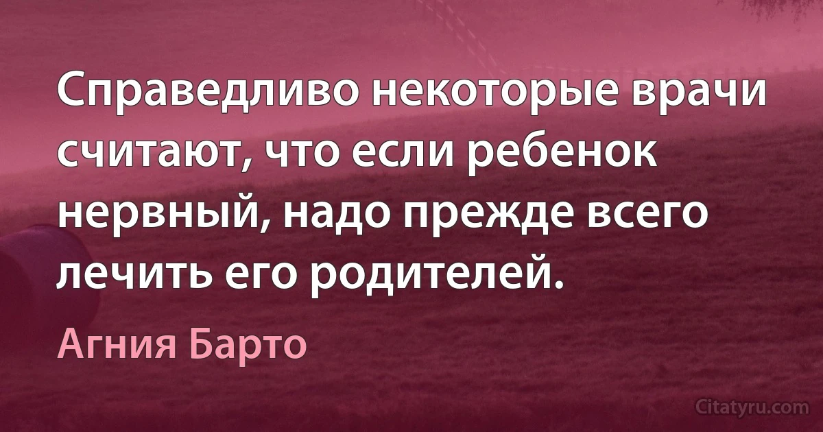 Справедливо некоторые врачи считают, что если ребенок нервный, надо прежде всего лечить его родителей. (Агния Барто)