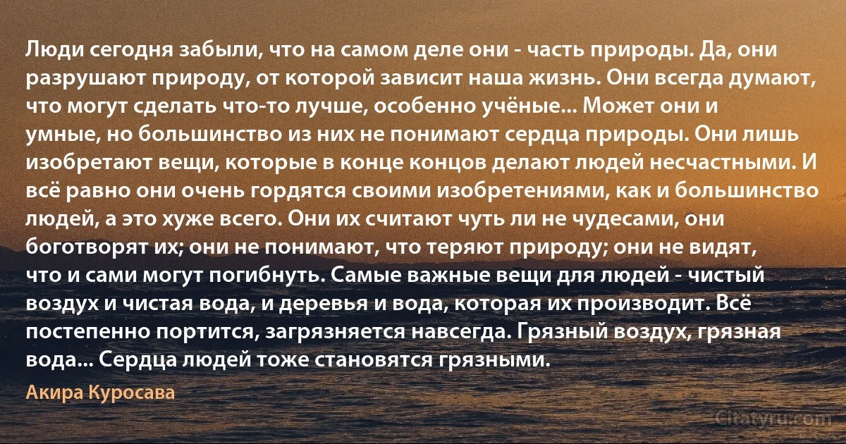 Люди сегодня забыли, что на самом деле они - часть природы. Да, они разрушают природу, от которой зависит наша жизнь. Они всегда думают, что могут сделать что-то лучше, особенно учёные... Может они и умные, но большинство из них не понимают сердца природы. Они лишь изобретают вещи, которые в конце концов делают людей несчастными. И всё равно они очень гордятся своими изобретениями, как и большинство людей, а это хуже всего. Они их считают чуть ли не чудесами, они боготворят их; они не понимают, что теряют природу; они не видят, что и сами могут погибнуть. Самые важные вещи для людей - чистый воздух и чистая вода, и деревья и вода, которая их производит. Всё постепенно портится, загрязняется навсегда. Грязный воздух, грязная вода... Сердца людей тоже становятся грязными. (Акира Куросава)