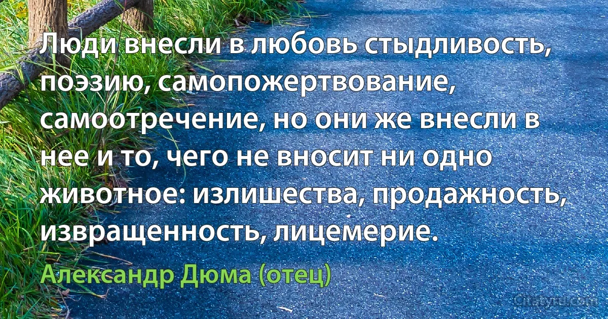 Люди внесли в любовь стыдливость, поэзию, самопожертвование, самоотречение, но они же внесли в нее и то, чего не вносит ни одно животное: излишества, продажность, извращенность, лицемерие. (Александр Дюма (отец))