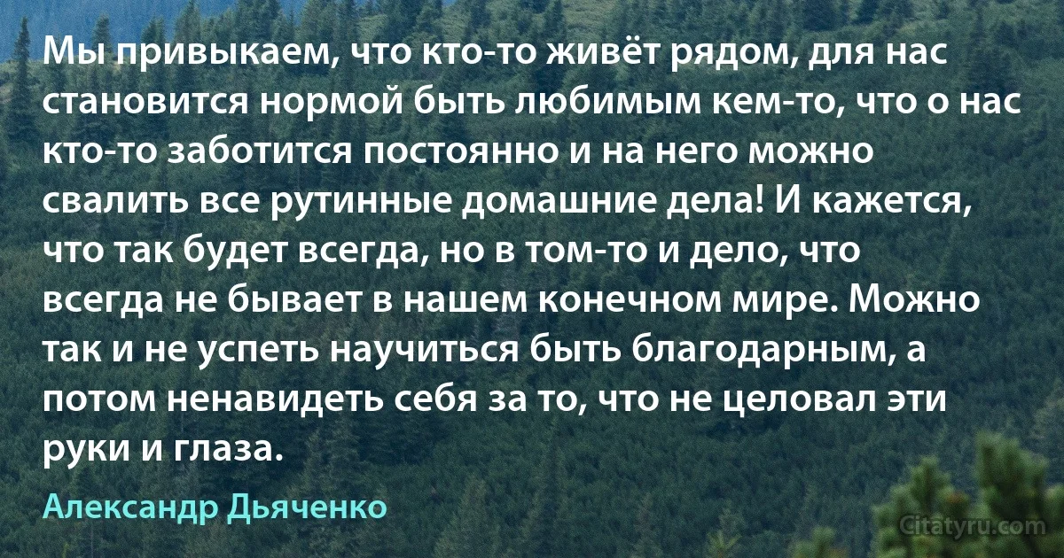 Мы привыкаем, что кто-то живёт рядом, для нас становится нормой быть любимым кем-то, что о нас кто-то заботится постоянно и на него можно свалить все рутинные домашние дела! И кажется, что так будет всегда, но в том-то и дело, что всегда не бывает в нашем конечном мире. Можно так и не успеть научиться быть благодарным, а потом ненавидеть себя за то, что не целовал эти руки и глаза. (Александр Дьяченко)