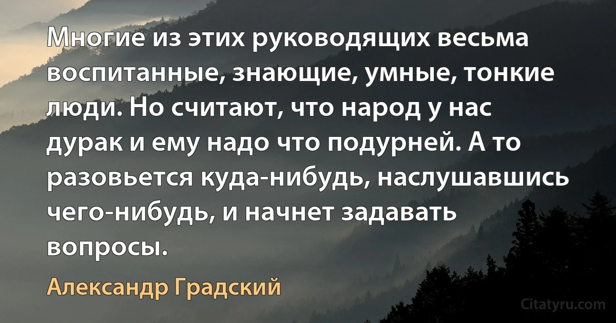 Многие из этих руководящих весьма воспитанные, знающие, умные, тонкие люди. Но считают, что народ у нас дурак и ему надо что подурней. А то разовьется куда-нибудь, наслушавшись чего-нибудь, и начнет задавать вопросы. (Александр Градский)