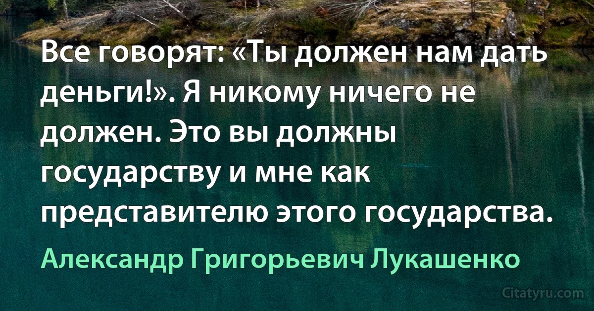 Все говорят: «Ты должен нам дать деньги!». Я никому ничего не должен. Это вы должны государству и мне как представителю этого государства. (Александр Григорьевич Лукашенко)