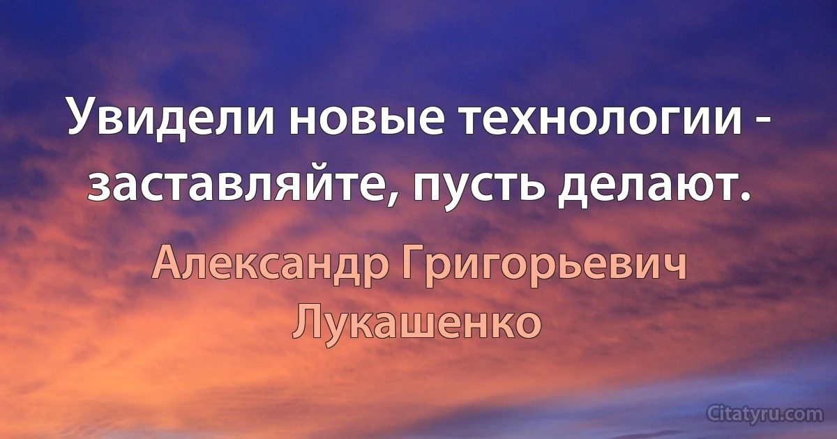 Увидели новые технологии - заставляйте, пусть делают. (Александр Григорьевич Лукашенко)