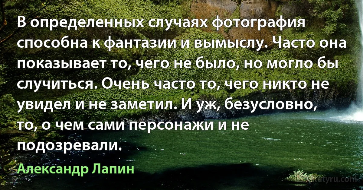 В определенных случаях фотография способна к фантазии и вымыслу. Часто она показывает то, чего не было, но могло бы случиться. Очень часто то, чего никто не увидел и не заметил. И уж, безусловно, то, о чем сами персонажи и не подозревали. (Александр Лапин)