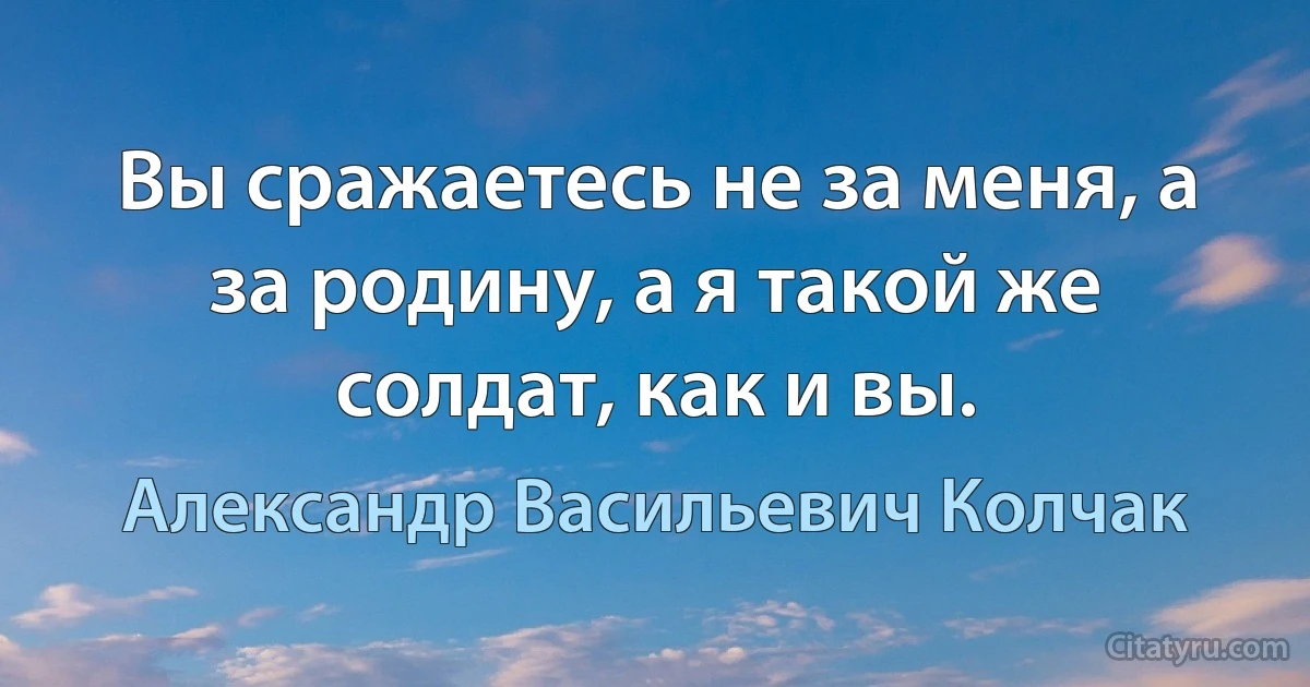 Вы сражаетесь не за меня, а за родину, а я такой же солдат, как и вы. (Александр Васильевич Колчак)