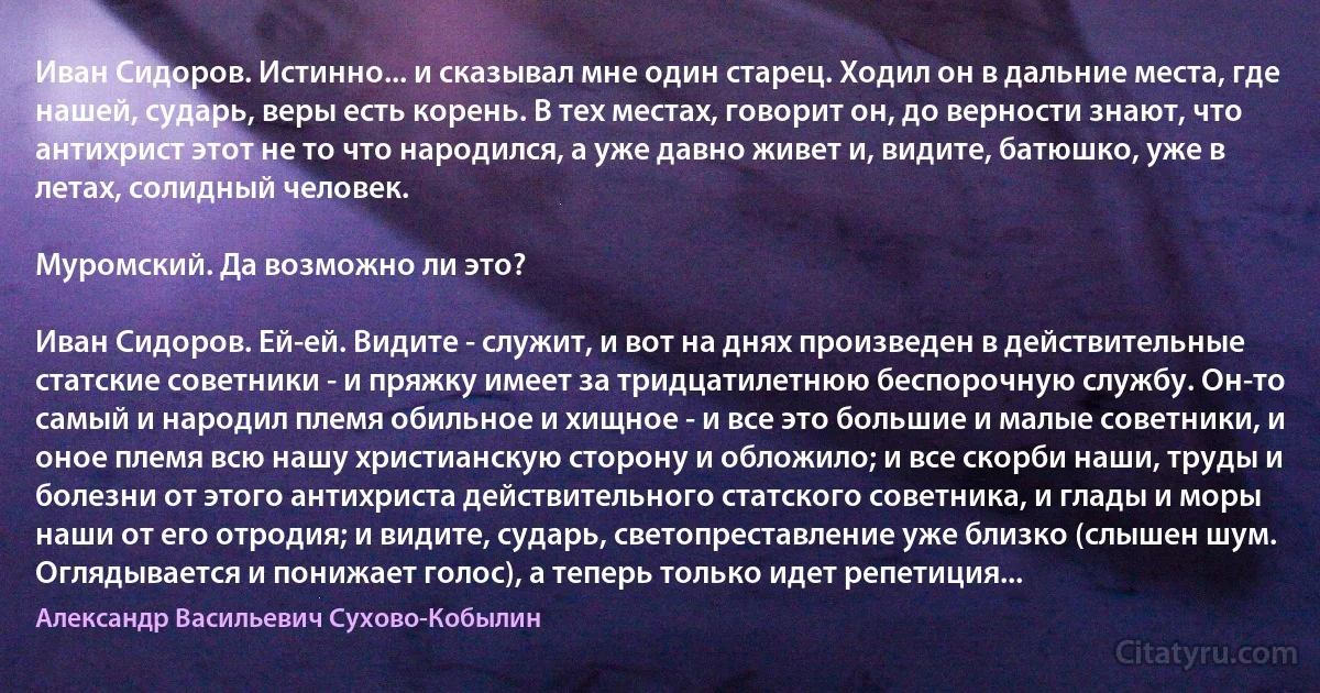 Иван Сидоров. Истинно... и сказывал мне один старец. Ходил он в дальние места, где нашей, сударь, веры есть корень. В тех местах, говорит он, до верности знают, что антихрист этот не то что народился, а уже давно живет и, видите, батюшко, уже в летах, солидный человек.

Муромский. Да возможно ли это?

Иван Сидоров. Ей-ей. Видите - служит, и вот на днях произведен в действительные статские советники - и пряжку имеет за тридцатилетнюю беспорочную службу. Он-то самый и народил племя обильное и хищное - и все это большие и малые советники, и оное племя всю нашу христианскую сторону и обложило; и все скорби наши, труды и болезни от этого антихриста действительного статского советника, и глады и моры наши от его отродия; и видите, сударь, светопреставление уже близко (слышен шум. Оглядывается и понижает голос), а теперь только идет репетиция... (Александр Васильевич Сухово-Кобылин)