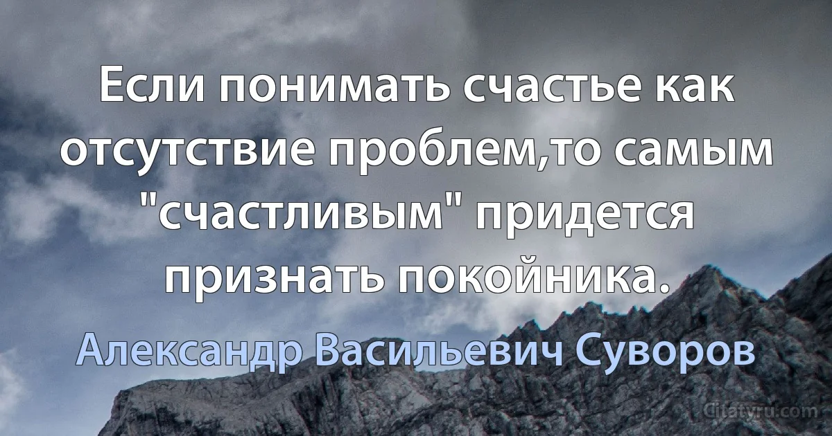 Если понимать счастье как отсутствие проблем,то самым "счастливым" придется признать покойника. (Александр Васильевич Суворов)