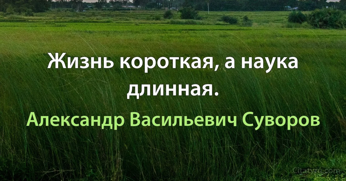 Жизнь короткая, а наука длинная. (Александр Васильевич Суворов)