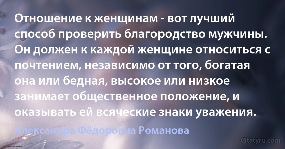 Отношение к женщинам - вот лучший способ проверить благородство мужчины. Он должен к каждой женщине относиться с почтением, независимо от того, богатая она или бедная, высокое или низкое занимает общественное положение, и оказывать ей всяческие знаки уважения. (Александра Фёдоровна Романова)