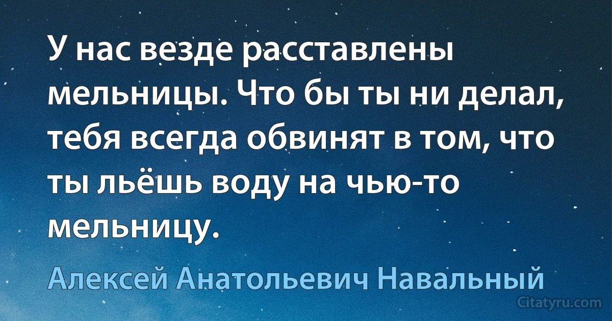 У нас везде расставлены мельницы. Что бы ты ни делал, тебя всегда обвинят в том, что ты льёшь воду на чью-то мельницу. (Алексей Анатольевич Навальный)