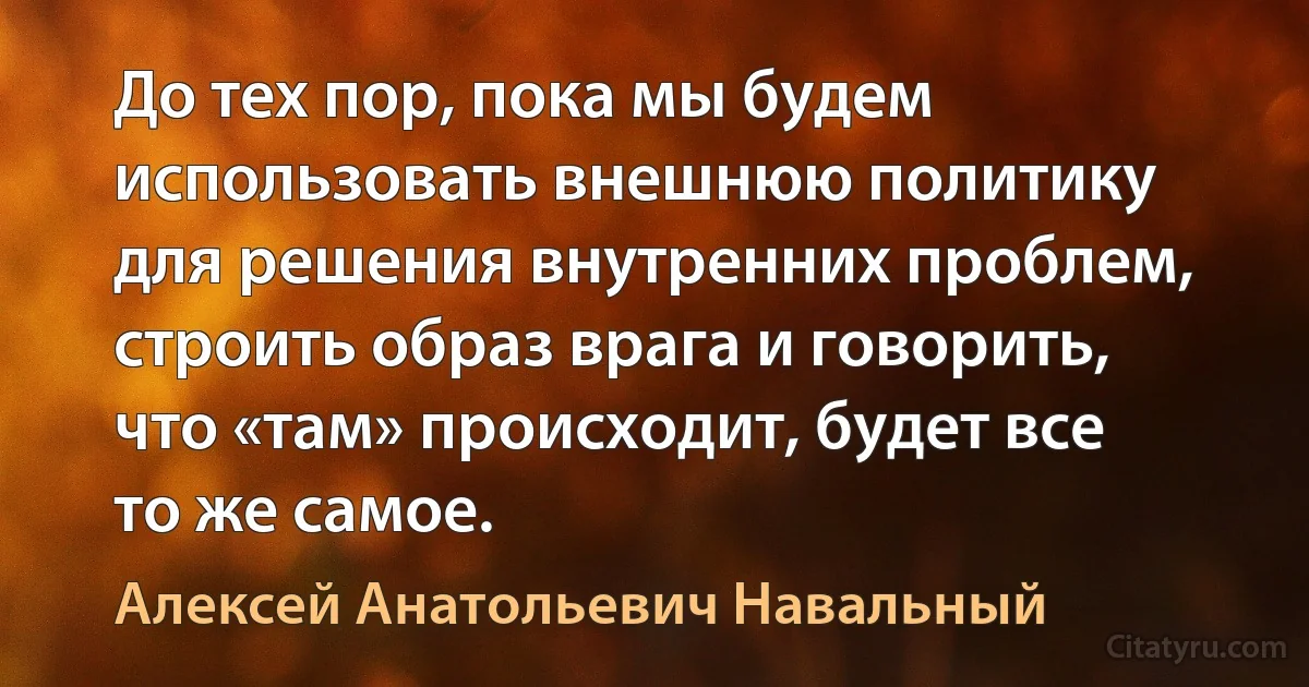 До тех пор, пока мы будем использовать внешнюю политику для решения внутренних проблем, строить образ врага и говорить, что «там» происходит, будет все то же самое. (Алексей Анатольевич Навальный)