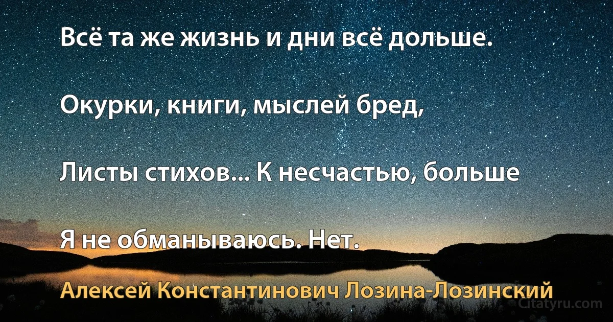 Всё та же жизнь и дни всё дольше.

Окурки, книги, мыслей бред,

Листы стихов... К несчастью, больше

Я не обманываюсь. Нет. (Алексей Константинович Лозина-Лозинский)