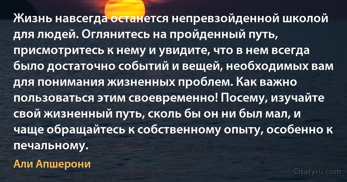 Жизнь навсегда останется непревзойденной школой для людей. Оглянитесь на пройденный путь, присмотритесь к нему и увидите, что в нем всегда было достаточно событий и вещей, необходимых вам для понимания жизненных проблем. Как важно пользоваться этим своевременно! Посему, изучайте свой жизненный путь, сколь бы он ни был мал, и чаще обращайтесь к собственному опыту, особенно к печальному. (Али Апшерони)