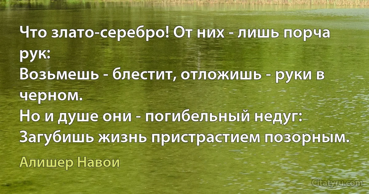 Что злато-серебро! От них - лишь порча рук:
Возьмешь - блестит, отложишь - руки в черном.
Но и душе они - погибельный недуг:
Загубишь жизнь пристрастием позорным. (Алишер Навои)