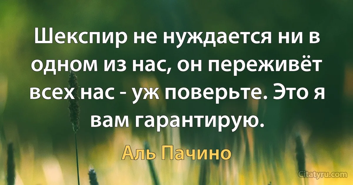 Шекспир не нуждается ни в одном из нас, он переживёт всех нас - уж поверьте. Это я вам гарантирую. (Аль Пачино)