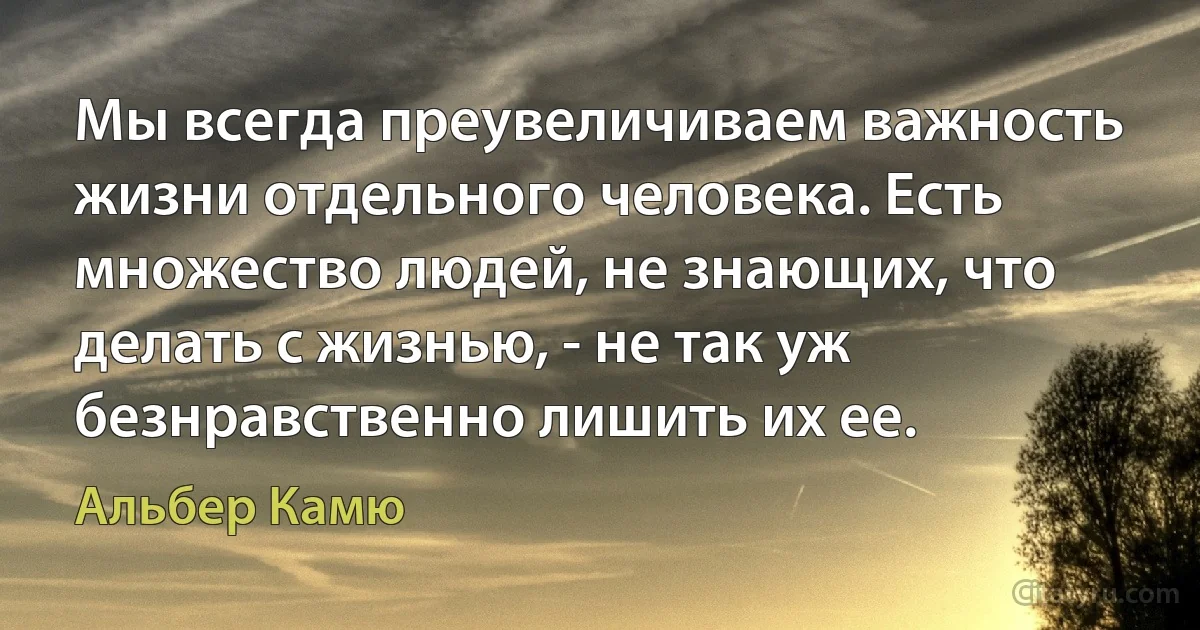 Мы всегда преувеличиваем важность жизни отдельного человека. Есть множество людей, не знающих, что делать с жизнью, - не так уж безнравственно лишить их ее. (Альбер Камю)