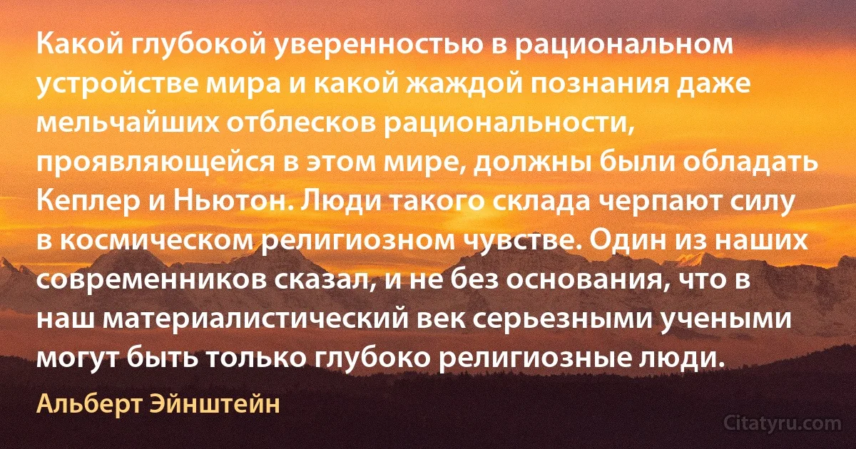 Какой глубокой уверенностью в рациональном устройстве мира и какой жаждой познания даже мельчайших отблесков рациональности, проявляющейся в этом мире, должны были обладать Кеплер и Ньютон. Люди такого склада черпают силу в космическом религиозном чувстве. Один из наших современников сказал, и не без основания, что в наш материалистический век серьезными учеными могут быть только глубоко религиозные люди. (Альберт Эйнштейн)