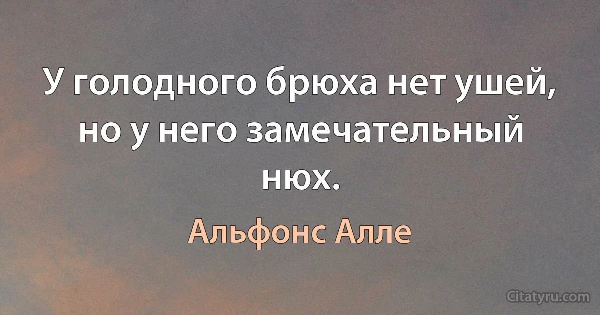 У голодного брюха нет ушей, но у него замечательный нюх. (Альфонс Алле)