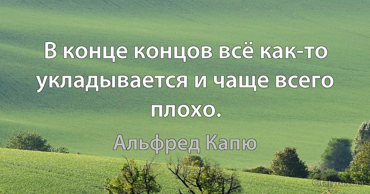 В конце концов всё как-то укладывается и чаще всего плохо. (Альфред Капю)