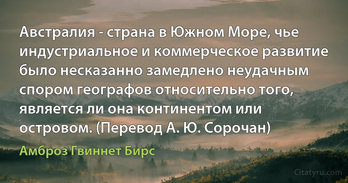 Австралия - страна в Южном Море, чье индустриальное и коммерческое развитие было несказанно замедлено неудачным спором географов относительно того, является ли она континентом или островом. (Перевод А. Ю. Сорочан) (Амброз Гвиннет Бирс)