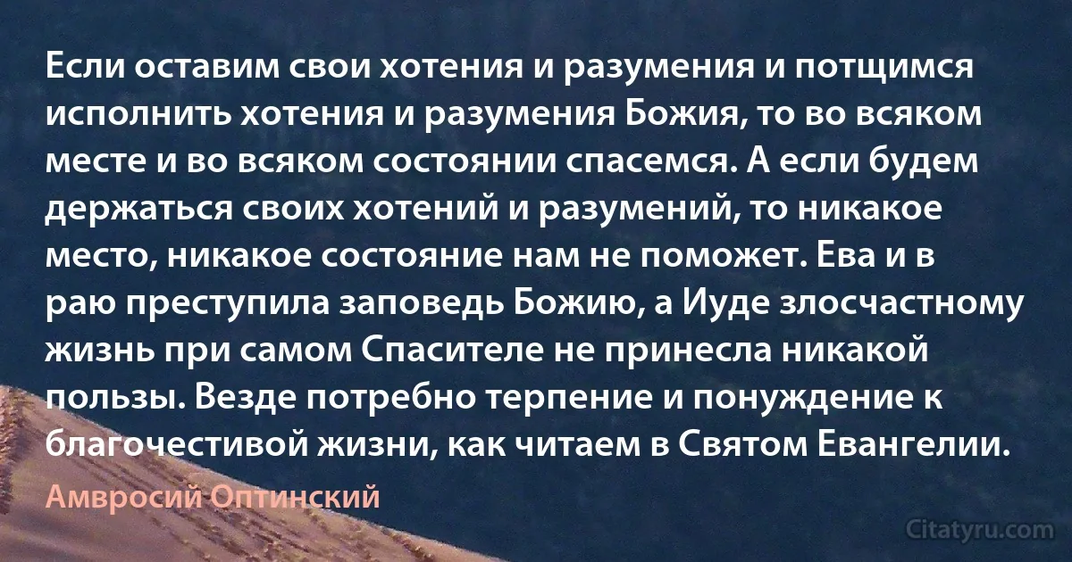 Если оставим свои хотения и разумения и потщимся исполнить хотения и разумения Божия, то во всяком месте и во всяком состоянии спасемся. А если будем держаться своих хотений и разумений, то никакое место, никакое состояние нам не поможет. Ева и в раю преступила заповедь Божию, а Иуде злосчастному жизнь при самом Спасителе не принесла никакой пользы. Везде потребно терпение и понуждение к благочестивой жизни, как читаем в Святом Евангелии. (Амвросий Оптинский)