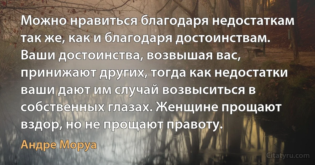 Можно нравиться благодаря недостаткам так же, как и благодаря достоинствам. Ваши достоинства, возвышая вас, принижают других, тогда как недостатки ваши дают им случай возвыситься в собственных глазах. Женщине прощают вздор, но не прощают правоту. (Андре Моруа)