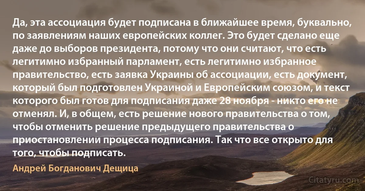 Да, эта ассоциация будет подписана в ближайшее время, буквально, по заявлениям наших европейских коллег. Это будет сделано еще даже до выборов президента, потому что они считают, что есть легитимно избранный парламент, есть легитимно избранное правительство, есть заявка Украины об ассоциации, есть документ, который был подготовлен Украиной и Европейским союзом, и текст которого был готов для подписания даже 28 ноября - никто его не отменял. И, в общем, есть решение нового правительства о том, чтобы отменить решение предыдущего правительства о приостановлении процесса подписания. Так что все открыто для того, чтобы подписать. (Андрей Богданович Дещица)