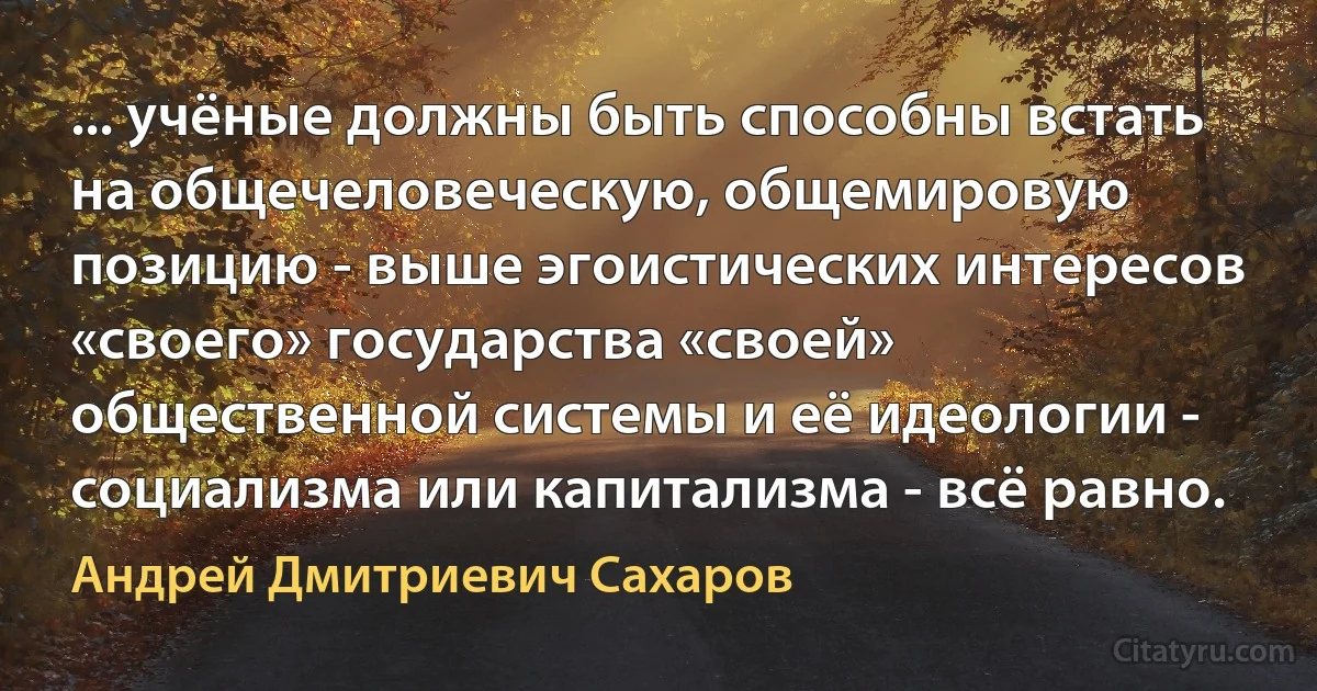 ... учёные должны быть способны встать на общечеловеческую, общемировую позицию - выше эгоистических интересов «своего» государства «своей» общественной системы и её идеологии - социализма или капитализма - всё равно. (Андрей Дмитриевич Сахаров)