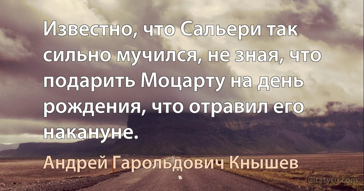 Известно, что Сальери так сильно мучился, не зная, что подарить Моцарту на день рождения, что отравил его накануне. (Андрей Гарольдович Кнышев)