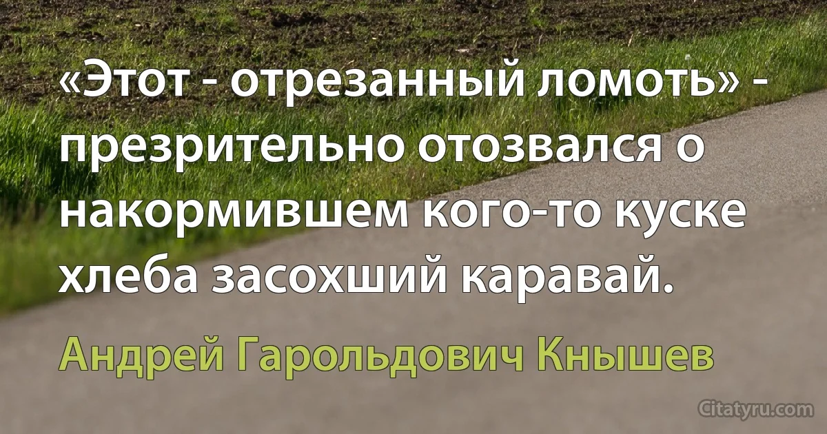 «Этот - отрезанный ломоть» - презрительно отозвался о накормившем кого-то куске хлеба засохший каравай. (Андрей Гарольдович Кнышев)