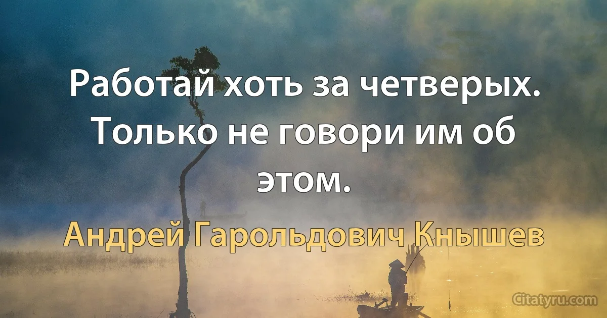 Работай хоть за четверых. Только не говори им об этом. (Андрей Гарольдович Кнышев)