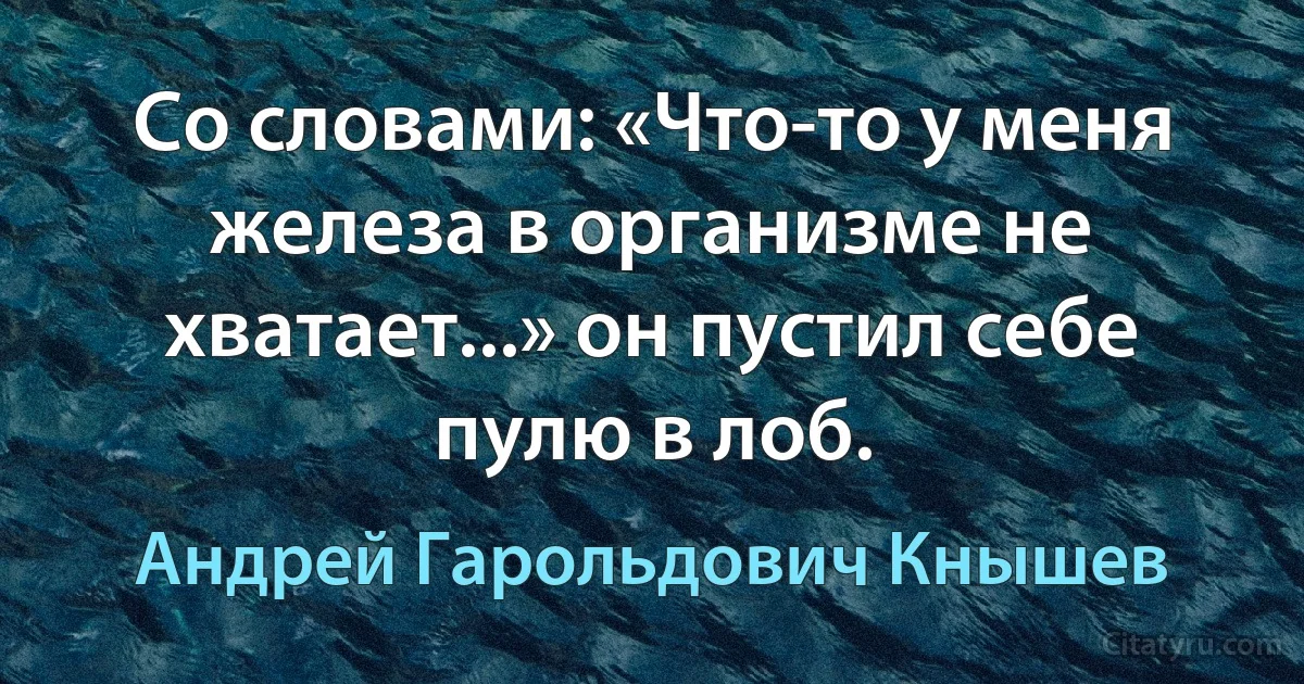 Со словами: «Что-то у меня железа в организме не хватает...» он пустил себе пулю в лоб. (Андрей Гарольдович Кнышев)