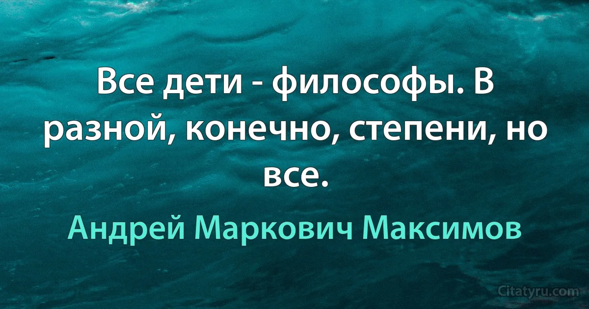 Все дети - философы. В разной, конечно, степени, но все. (Андрей Маркович Максимов)