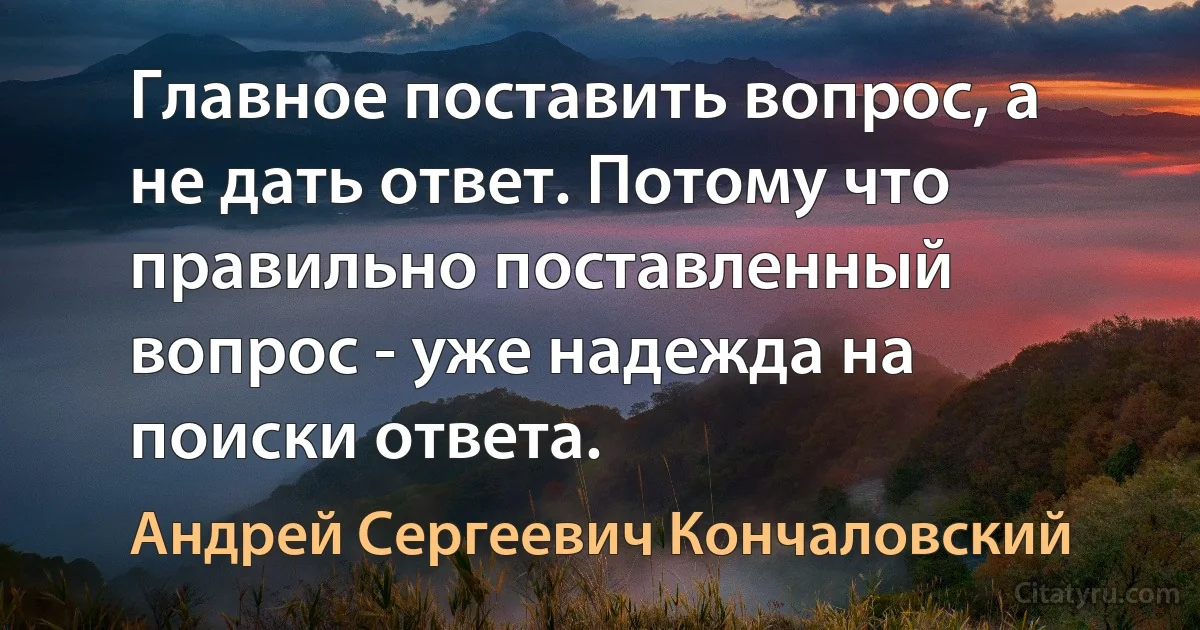 Главное поставить вопрос, а не дать ответ. Потому что правильно поставленный вопрос - уже надежда на поиски ответа. (Андрей Сергеевич Кончаловский)